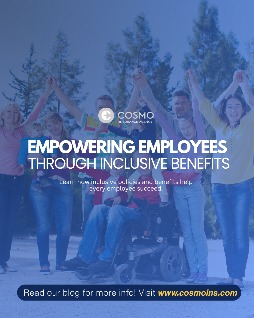 EMPOWERING EMPLOYEES THROUGH INCLUSIVE BENEFITS Every employee deserves the support they need to thrive. Discover how accessible workplace policies, disability coverage, and thoughtful employee benefits can help build a more inclusive workplace. COSMO INSURANCE AGENCY
